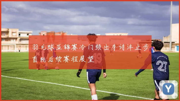 羽毛球亚锦赛冷门频出李诗沣止步首轮后续赛程展望