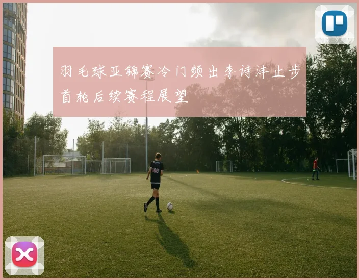 羽毛球亚锦赛冷门频出李诗沣止步首轮后续赛程展望