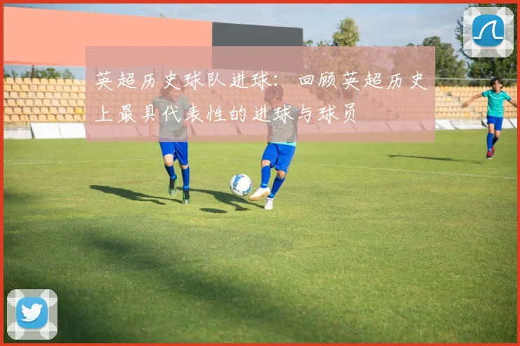 英超历史球队进球：回顾英超历史上最具代表性的进球与球员